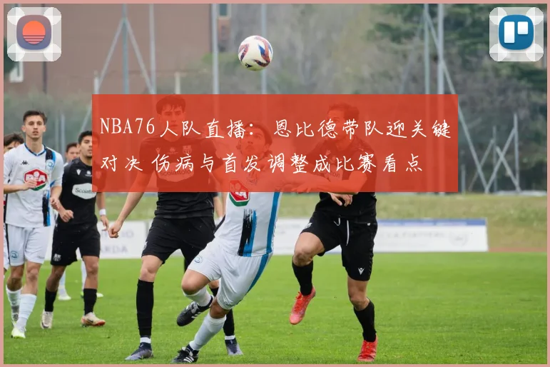 NBA76人队直播：恩比德带队迎关键对决 伤病与首发调整成比赛看点
