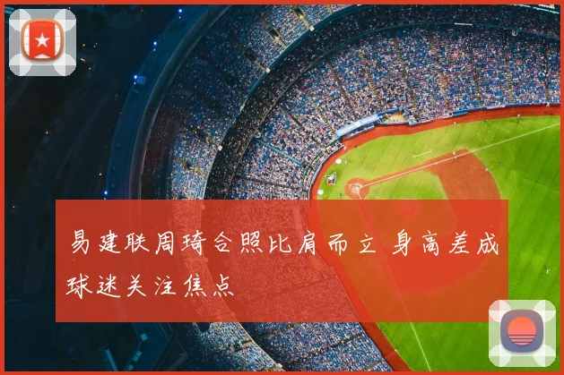 易建联周琦合照比肩而立 身高差成球迷关注焦点