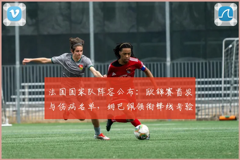 法国国家队阵容公布：欧锦赛首发与伤病名单，姆巴佩领衔锋线考验替补深度