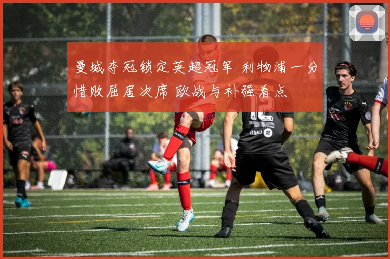 曼城夺冠锁定英超冠军 利物浦一分惜败屈居次席 欧战与补强看点