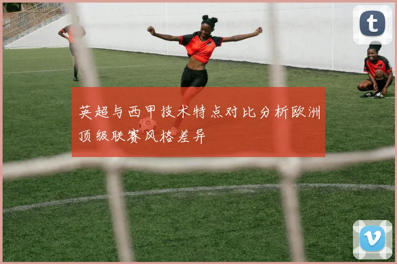 英超与西甲技术特点对比分析欧洲顶级联赛风格差异