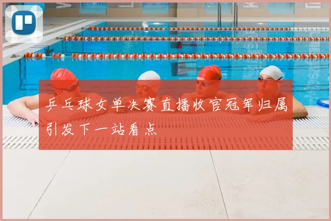 乒乓球女单决赛直播收官冠军归属引发下一站看点