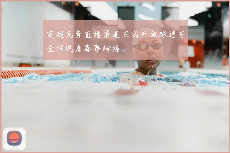 英超免费直播渠道正式开放球迷可全程观看赛事转播