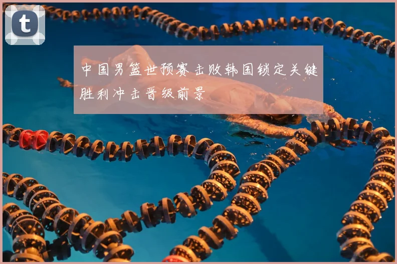 中国男篮世预赛击败韩国锁定关键胜利冲击晋级前景