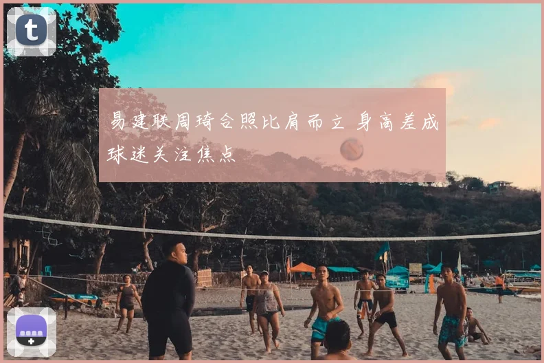 易建联周琦合照比肩而立 身高差成球迷关注焦点