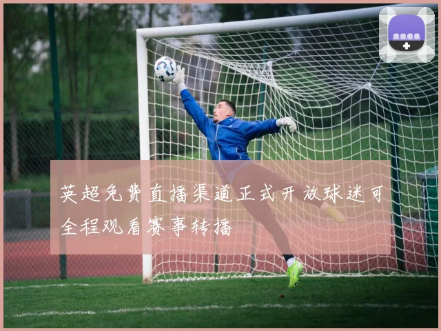 英超免费直播渠道正式开放球迷可全程观看赛事转播