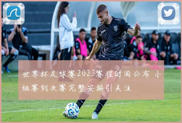 世界杯足球赛2023赛程时间公布 小组赛到决赛完整安排引关注