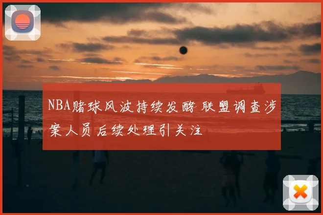 NBA赌球风波持续发酵 联盟调查涉案人员后续处理引关注