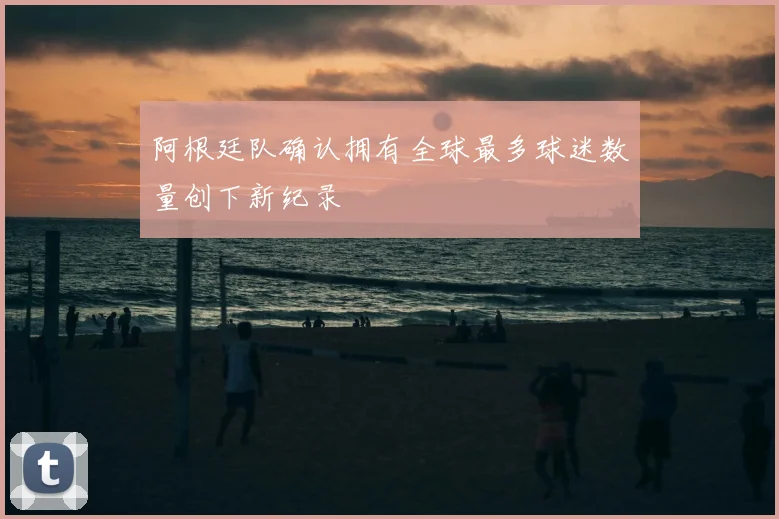 阿根廷队确认拥有全球最多球迷数量创下新纪录