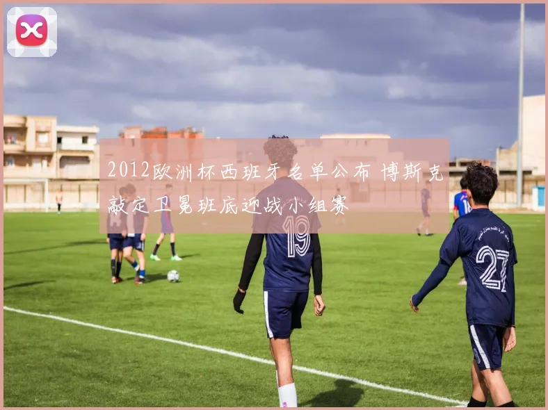 2012欧洲杯西班牙名单公布 博斯克敲定卫冕班底迎战小组赛
