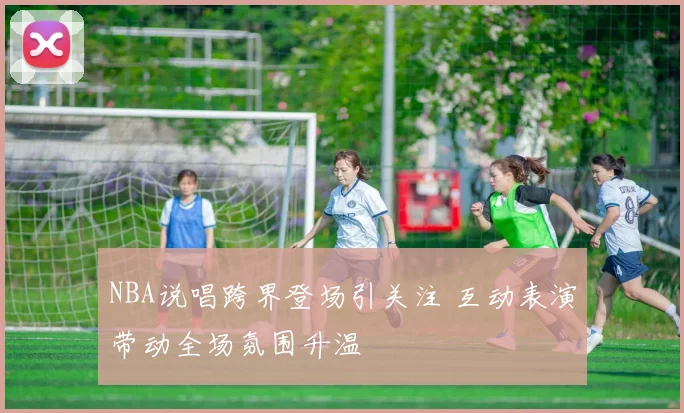 NBA说唱跨界登场引关注 互动表演带动全场氛围升温