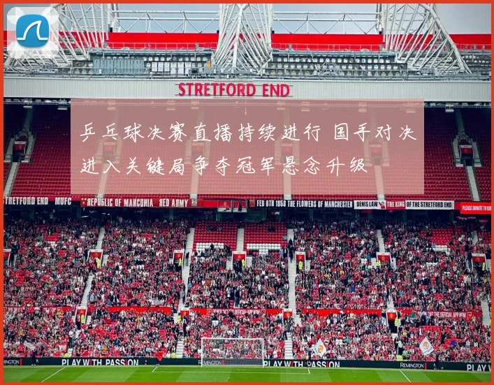 乒乓球决赛直播持续进行 国手对决进入关键局争夺冠军悬念升级