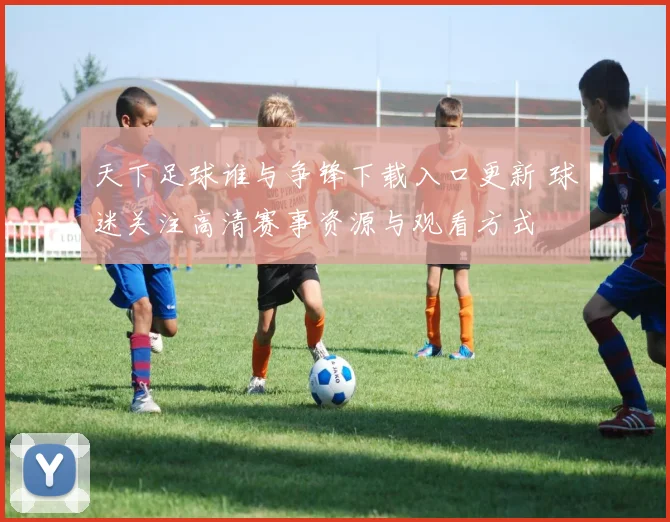 天下足球谁与争锋下载入口更新 球迷关注高清赛事资源与观看方式