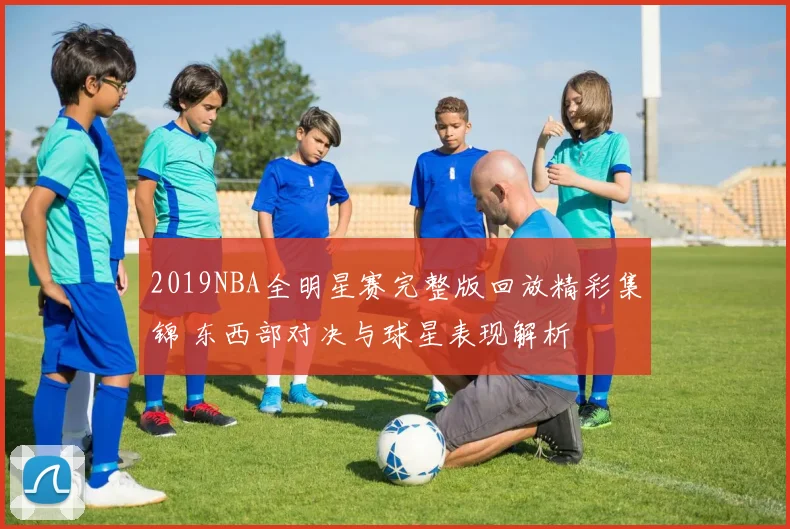 2019NBA全明星赛完整版回放精彩集锦 东西部对决与球星表现解析