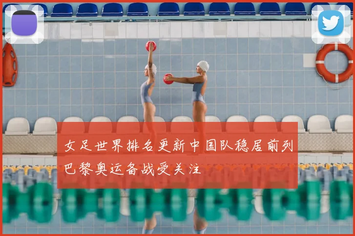女足世界排名更新中国队稳居前列巴黎奥运备战受关注