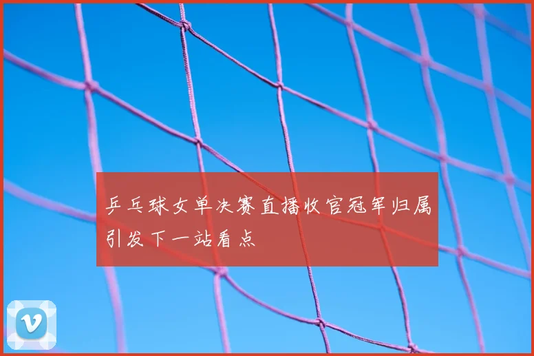 乒乓球女单决赛直播收官冠军归属引发下一站看点