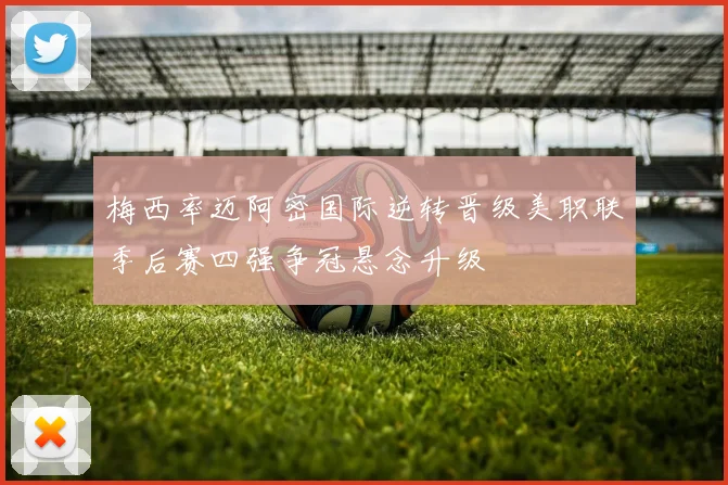梅西率迈阿密国际逆转晋级美职联季后赛四强争冠悬念升级