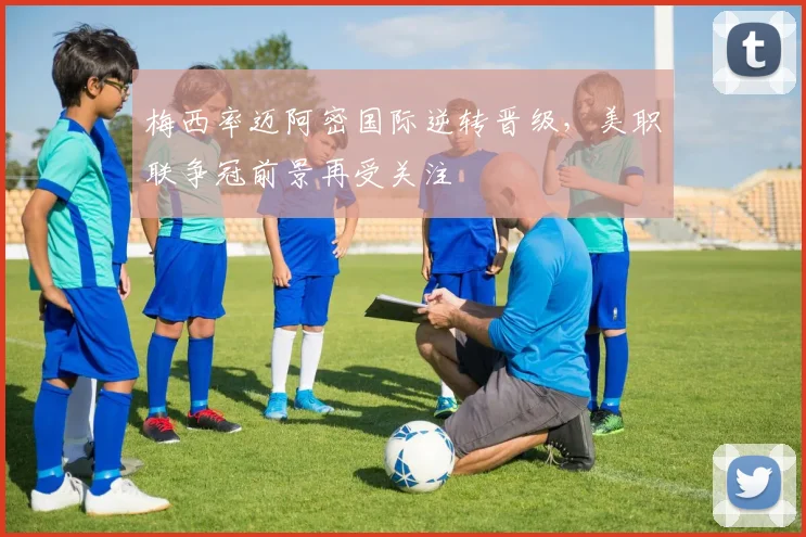 梅西率迈阿密国际逆转晋级,美职联争冠前景再受关注