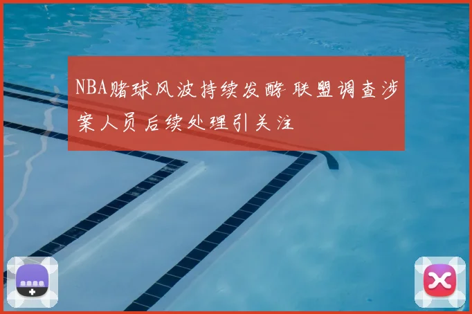 NBA赌球风波持续发酵 联盟调查涉案人员后续处理引关注