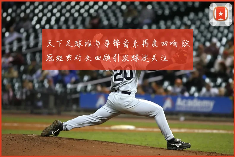 天下足球谁与争锋音乐再度回响 欧冠经典对决回顾引发球迷关注