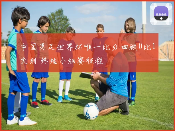 中国男足世界杯唯一比分回顾0比1失利 终结小组赛征程