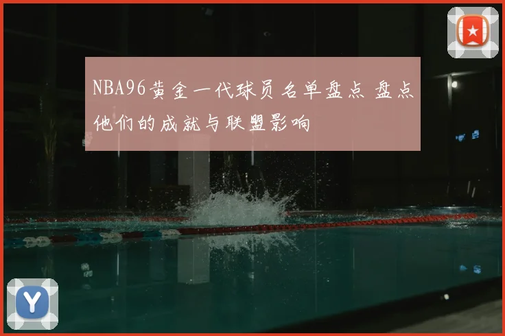 NBA96黄金一代球员名单盘点 盘点他们的成就与联盟影响