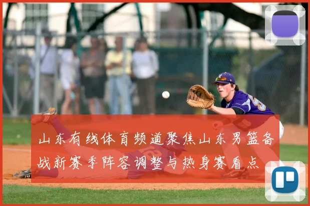 山东有线体育频道聚焦山东男篮备战新赛季阵容调整与热身赛看点