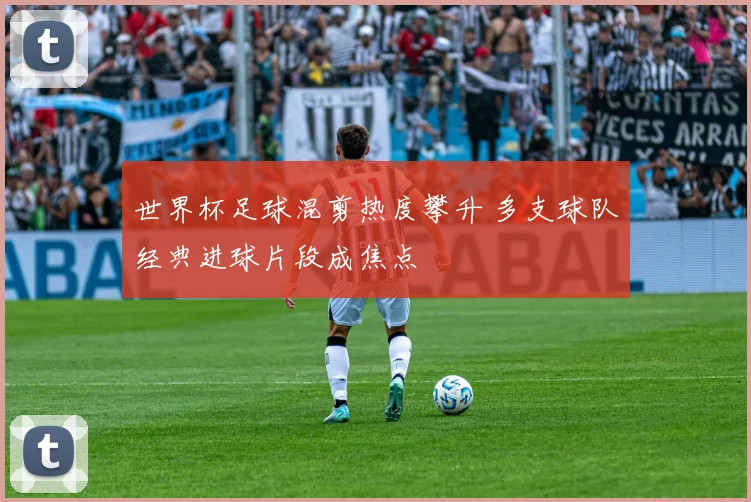 世界杯足球混剪热度攀升 多支球队经典进球片段成焦点