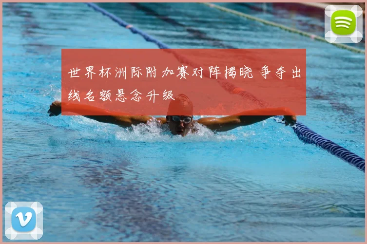 世界杯洲际附加赛对阵揭晓 争夺出线名额悬念升级