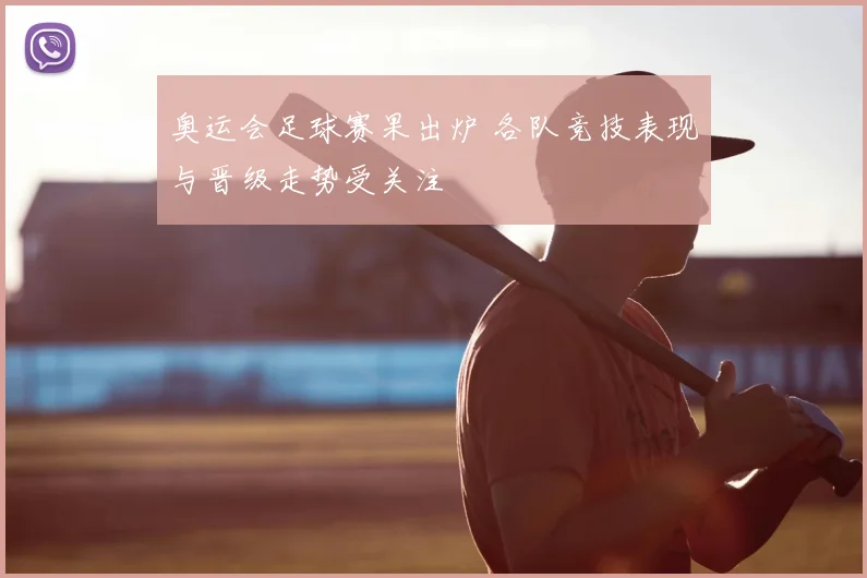 奥运会足球赛果出炉 各队竞技表现与晋级走势受关注