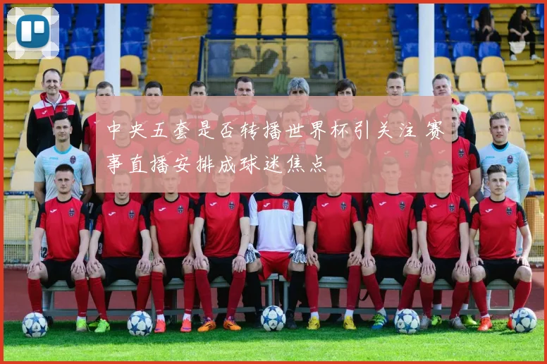中央五套是否转播世界杯引关注 赛事直播安排成球迷焦点