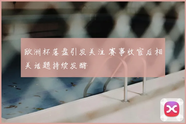 欧洲杯落盘引发关注 赛事收官后相关话题持续发酵