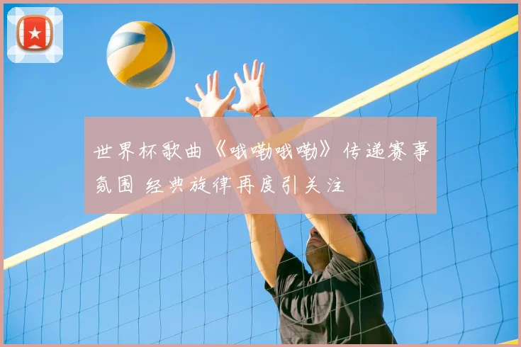 世界杯歌曲《哦嘞哦嘞》传递赛事氛围 经典旋律再度引关注